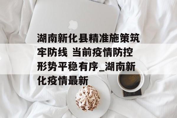 湖南新化县精准施策筑牢防线 当前疫情防控形势平稳有序_湖南新化疫情最新