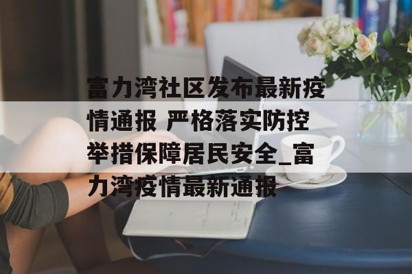 富力湾社区发布最新疫情通报 严格落实防控举措保障居民安全_富力湾疫情最新通报