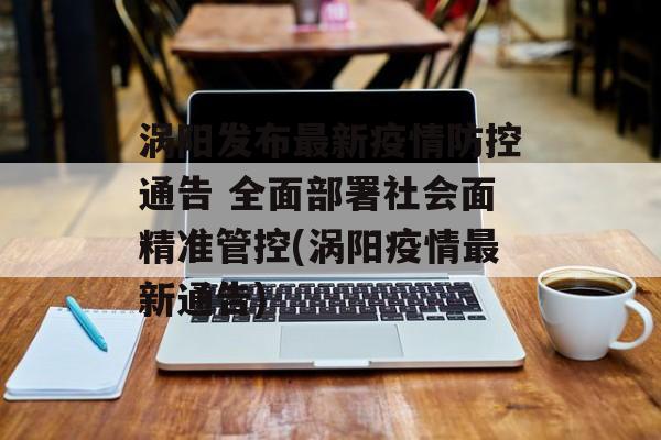 涡阳发布最新疫情防控通告 全面部署社会面精准管控(涡阳疫情最新通告)