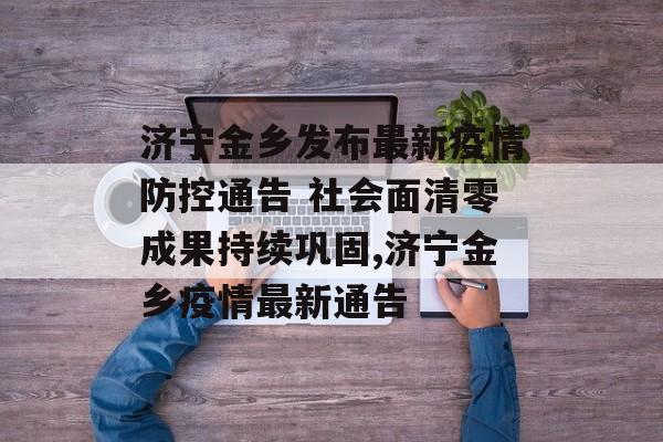 济宁金乡发布最新疫情防控通告 社会面清零成果持续巩固,济宁金乡疫情最新通告