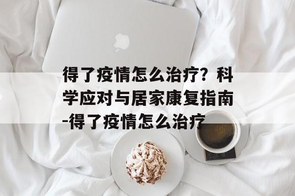 得了疫情怎么治疗？科学应对与居家康复指南-得了疫情怎么治疗
