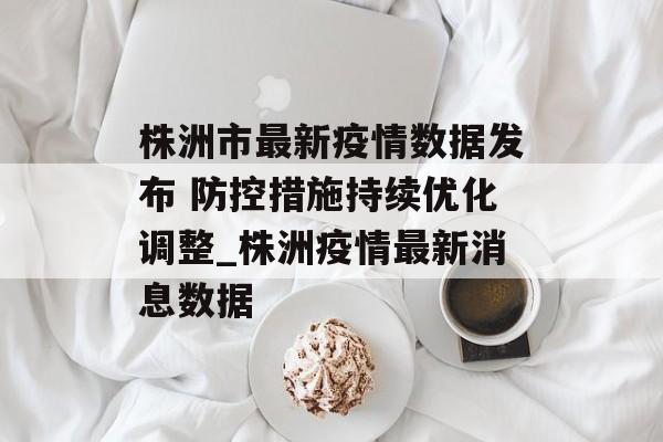 株洲市最新疫情数据发布 防控措施持续优化调整_株洲疫情最新消息数据