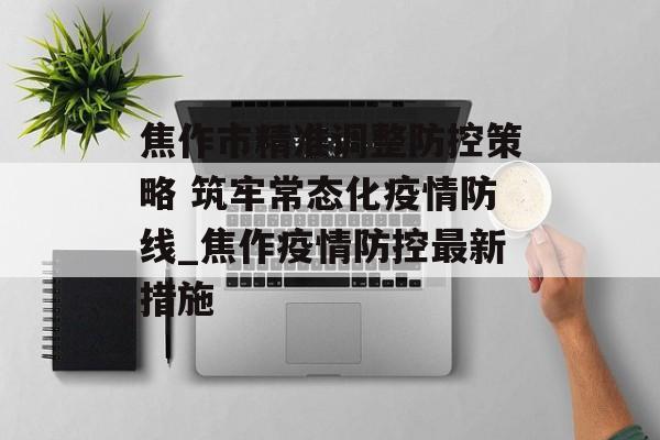 焦作市精准调整防控策略 筑牢常态化疫情防线_焦作疫情防控最新措施