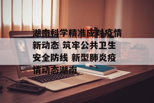 湖南科学精准应对疫情新动态 筑牢公共卫生安全防线 新型肺炎疫情动态湖南