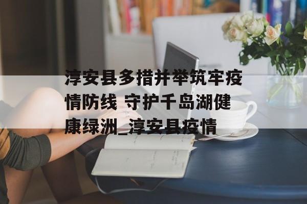 淳安县多措并举筑牢疫情防线 守护千岛湖健康绿洲_淳安县疫情