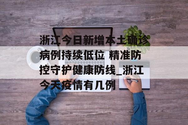 浙江今日新增本土确诊病例持续低位 精准防控守护健康防线_浙江今天疫情有几例