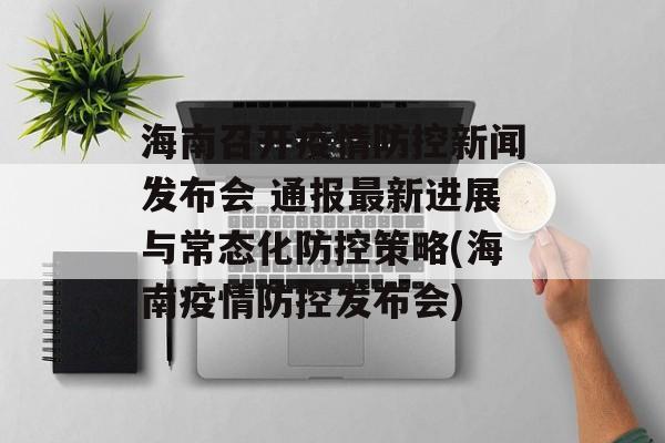 海南召开疫情防控新闻发布会 通报最新进展与常态化防控策略(海南疫情防控发布会)