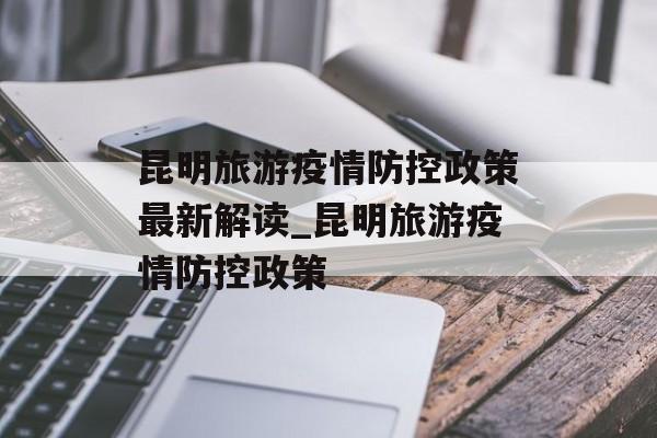 昆明旅游疫情防控政策最新解读_昆明旅游疫情防控政策