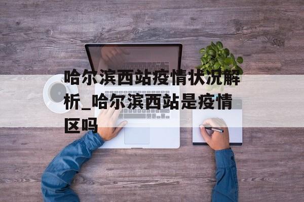 哈尔滨西站疫情状况解析_哈尔滨西站是疫情区吗