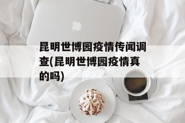 昆明世博园疫情传闻调查(昆明世博园疫情真的吗)