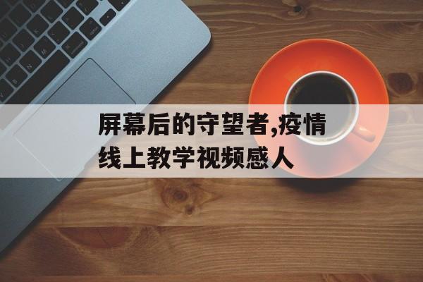 屏幕后的守望者,疫情线上教学视频感人