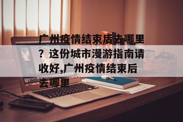 广州疫情结束后去哪里？这份城市漫游指南请收好,广州疫情结束后去哪里