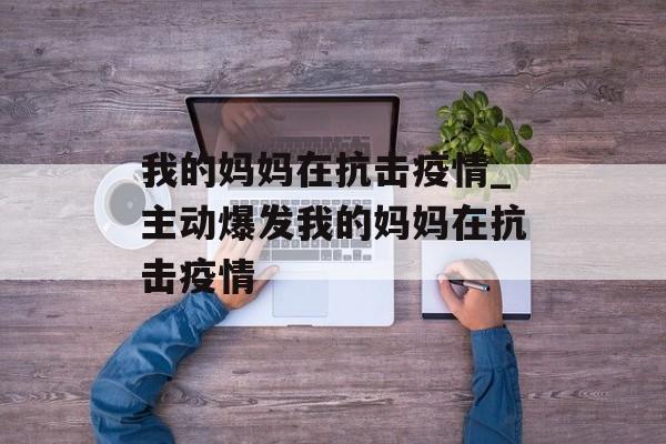 我的妈妈在抗击疫情_主动爆发我的妈妈在抗击疫情