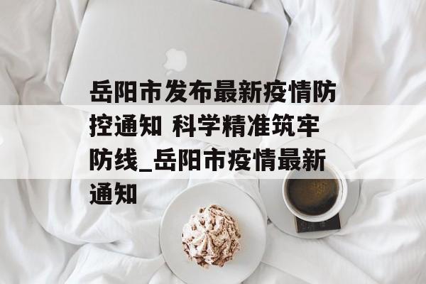 岳阳市发布最新疫情防控通知 科学精准筑牢防线_岳阳市疫情最新通知