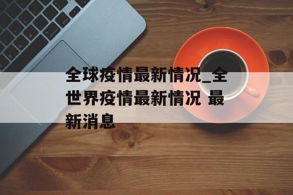 全球疫情最新情况_全世界疫情最新情况 最新消息
