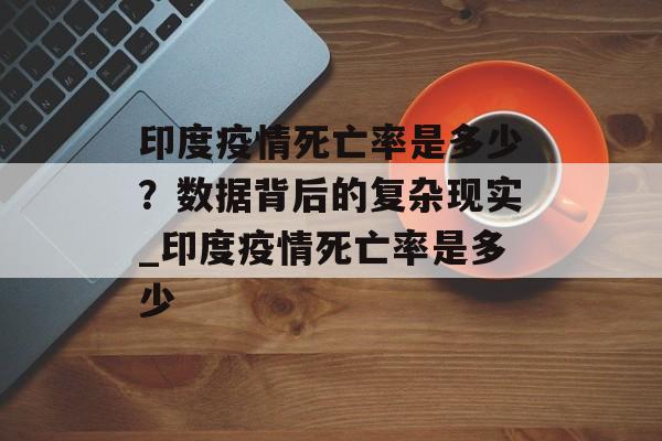 印度疫情死亡率是多少？数据背后的复杂现实_印度疫情死亡率是多少