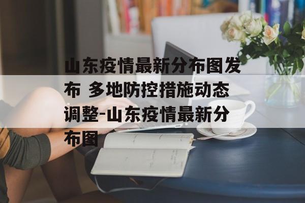 山东疫情最新分布图发布 多地防控措施动态调整-山东疫情最新分布图