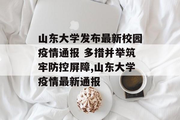 山东大学发布最新校园疫情通报 多措并举筑牢防控屏障,山东大学疫情最新通报