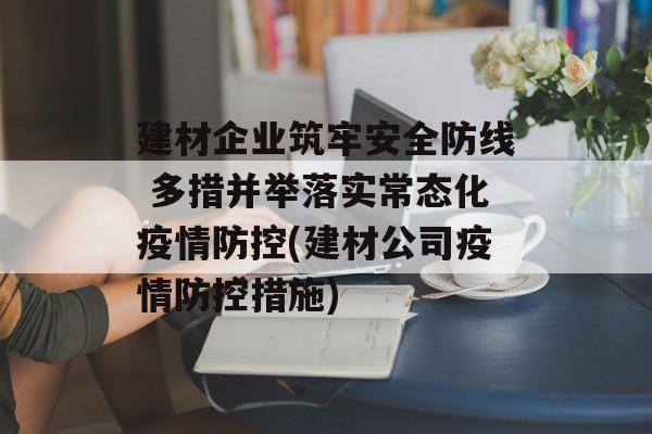 建材企业筑牢安全防线 多措并举落实常态化疫情防控(建材公司疫情防控措施)