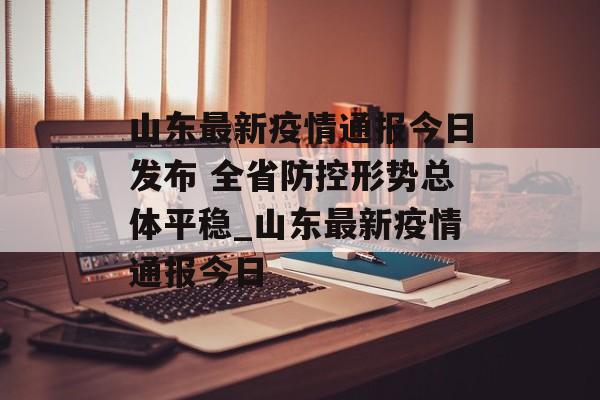 山东最新疫情通报今日发布 全省防控形势总体平稳_山东最新疫情通报今日