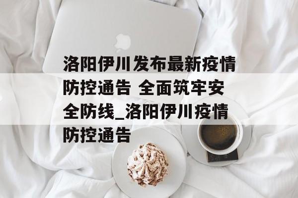 洛阳伊川发布最新疫情防控通告 全面筑牢安全防线_洛阳伊川疫情防控通告