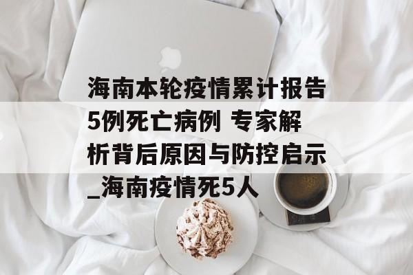 海南本轮疫情累计报告5例死亡病例 专家解析背后原因与防控启示_海南疫情死5人