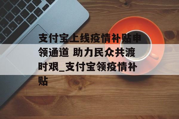 支付宝上线疫情补贴申领通道 助力民众共渡时艰_支付宝领疫情补贴