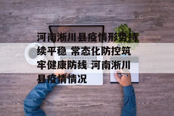 河南淅川县疫情形势持续平稳 常态化防控筑牢健康防线 河南淅川县疫情情况