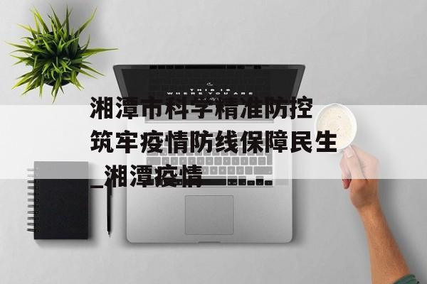 湘潭市科学精准防控 筑牢疫情防线保障民生_湘潭疫情