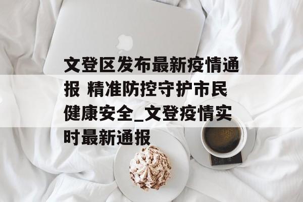 文登区发布最新疫情通报 精准防控守护市民健康安全_文登疫情实时最新通报