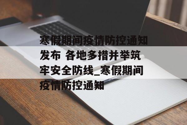 寒假期间疫情防控通知发布 各地多措并举筑牢安全防线_寒假期间疫情防控通知