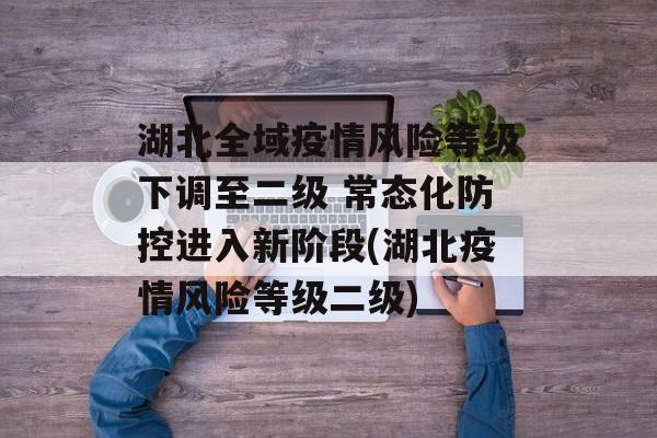 湖北全域疫情风险等级下调至二级 常态化防控进入新阶段(湖北疫情风险等级二级)