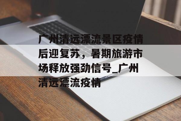 广州清远漂流景区疫情后迎复苏，暑期旅游市场释放强劲信号_广州清远漂流疫情