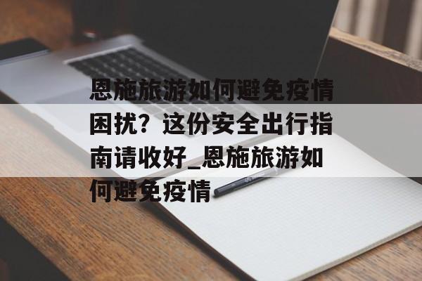 恩施旅游如何避免疫情困扰？这份安全出行指南请收好_恩施旅游如何避免疫情