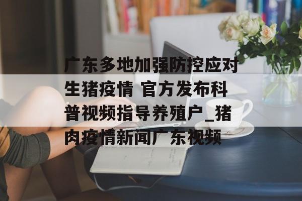 广东多地加强防控应对生猪疫情 官方发布科普视频指导养殖户_猪肉疫情新闻广东视频