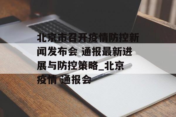 北京市召开疫情防控新闻发布会 通报最新进展与防控策略_北京 疫情 通报会