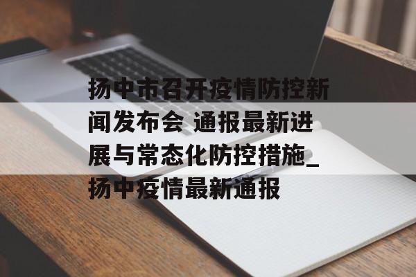 扬中市召开疫情防控新闻发布会 通报最新进展与常态化防控措施_扬中疫情最新通报