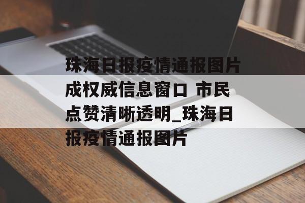 珠海日报疫情通报图片成权威信息窗口 市民点赞清晰透明_珠海日报疫情通报图片
