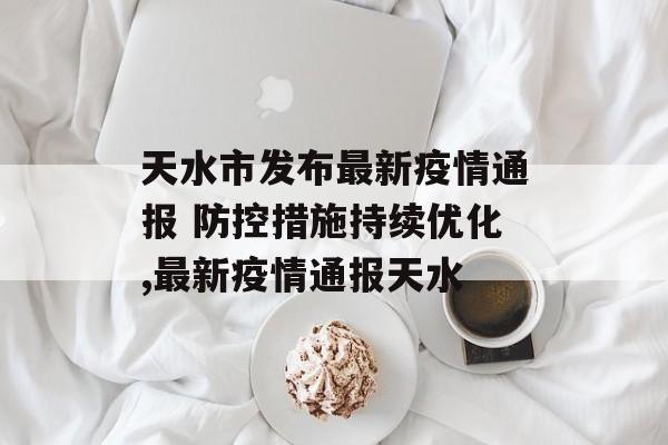 天水市发布最新疫情通报 防控措施持续优化,最新疫情通报天水