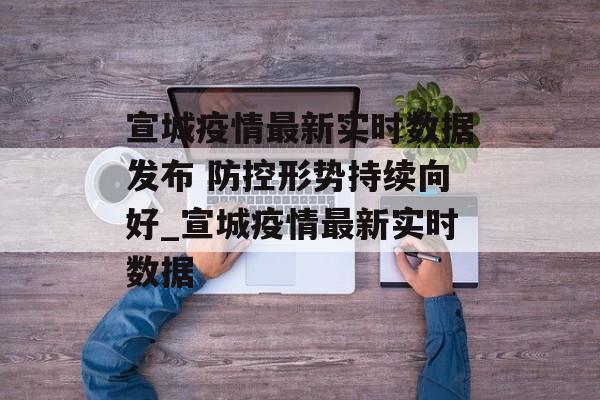 宣城疫情最新实时数据发布 防控形势持续向好_宣城疫情最新实时数据