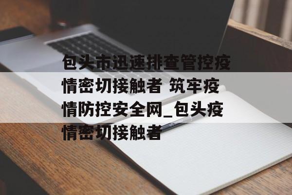 包头市迅速排查管控疫情密切接触者 筑牢疫情防控安全网_包头疫情密切接触者