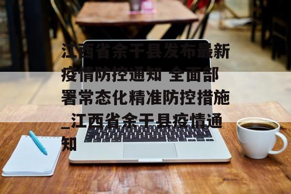 江西省余干县发布最新疫情防控通知 全面部署常态化精准防控措施_江西省余干县疫情通知