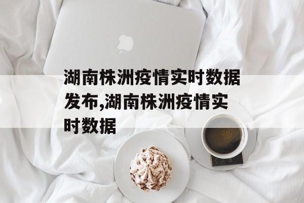 湖南株洲疫情实时数据发布,湖南株洲疫情实时数据