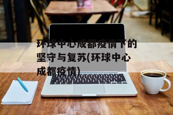 环球中心成都疫情下的坚守与复苏(环球中心成都疫情)