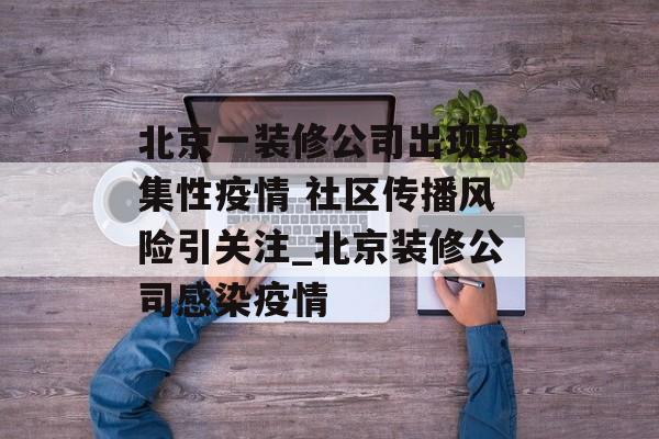 北京一装修公司出现聚集性疫情 社区传播风险引关注_北京装修公司感染疫情