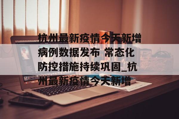 杭州最新疫情今天新增病例数据发布 常态化防控措施持续巩固_杭州最新疫情今天新增
