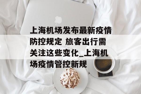 上海机场发布最新疫情防控规定 旅客出行需关注这些变化_上海机场疫情管控新规