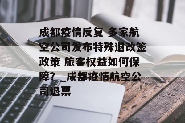 成都疫情反复 多家航空公司发布特殊退改签政策 旅客权益如何保障？_成都疫情航空公司退票