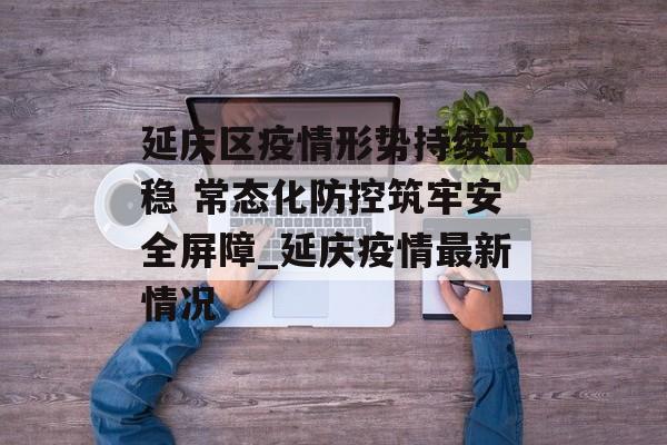 延庆区疫情形势持续平稳 常态化防控筑牢安全屏障_延庆疫情最新情况