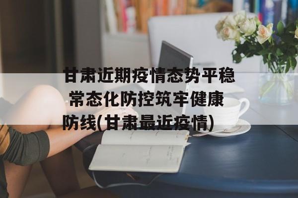 甘肃近期疫情态势平稳 常态化防控筑牢健康防线(甘肃最近疫情)